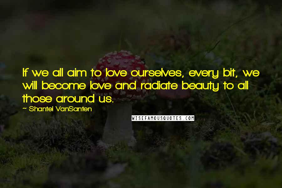 Shantel VanSanten Quotes: If we all aim to love ourselves, every bit, we will become love and radiate beauty to all those around us.