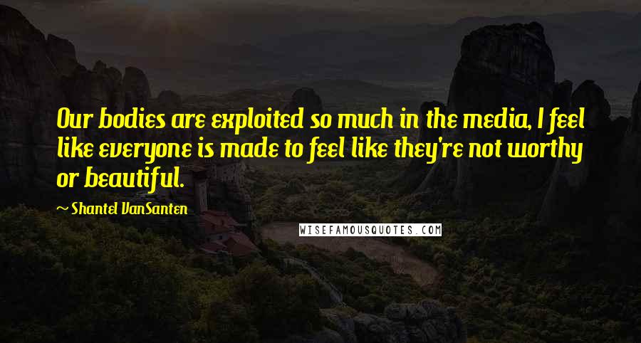 Shantel VanSanten Quotes: Our bodies are exploited so much in the media, I feel like everyone is made to feel like they're not worthy or beautiful.