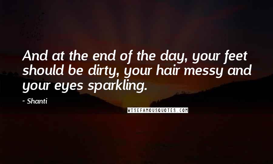 Shanti Quotes: And at the end of the day, your feet should be dirty, your hair messy and your eyes sparkling.
