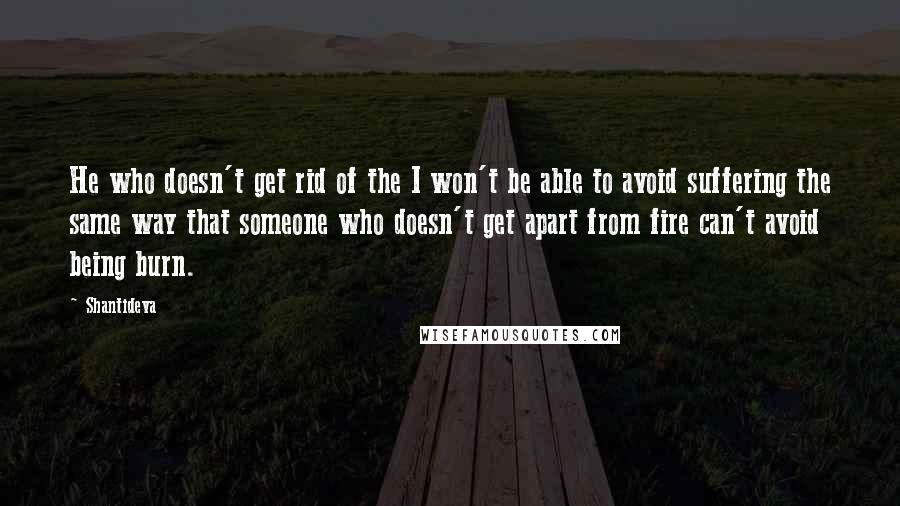 Shantideva Quotes: He who doesn't get rid of the I won't be able to avoid suffering the same way that someone who doesn't get apart from fire can't avoid being burn.