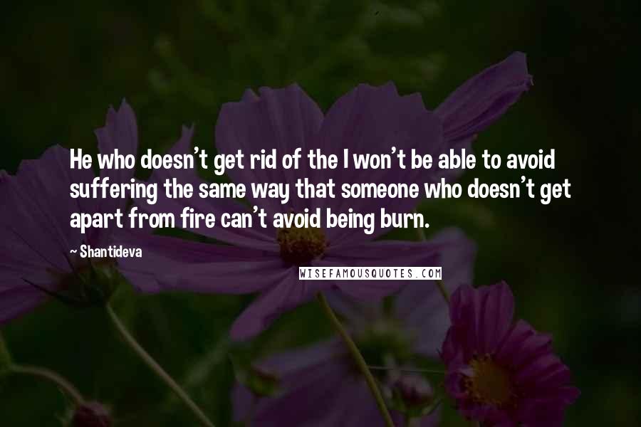 Shantideva Quotes: He who doesn't get rid of the I won't be able to avoid suffering the same way that someone who doesn't get apart from fire can't avoid being burn.