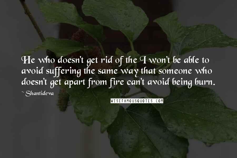 Shantideva Quotes: He who doesn't get rid of the I won't be able to avoid suffering the same way that someone who doesn't get apart from fire can't avoid being burn.