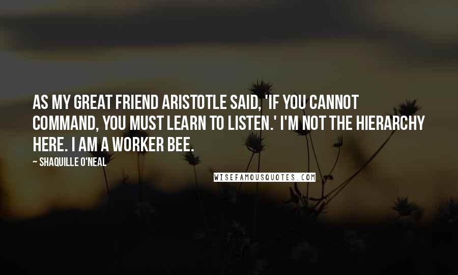 Shaquille O'Neal Quotes: As my great friend Aristotle said, 'If you cannot command, you must learn to listen.' I'm not the hierarchy here. I am a worker bee.