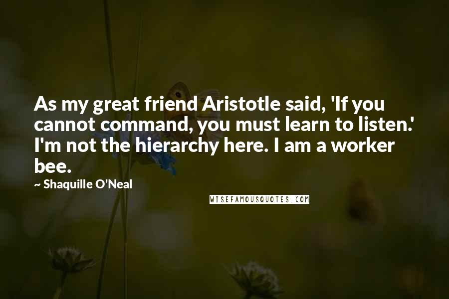 Shaquille O'Neal Quotes: As my great friend Aristotle said, 'If you cannot command, you must learn to listen.' I'm not the hierarchy here. I am a worker bee.