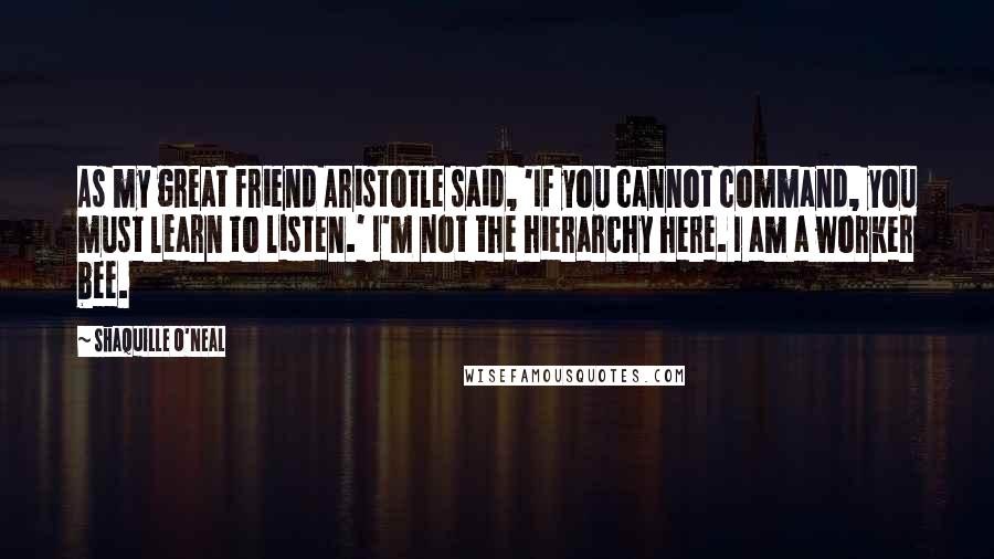 Shaquille O'Neal Quotes: As my great friend Aristotle said, 'If you cannot command, you must learn to listen.' I'm not the hierarchy here. I am a worker bee.