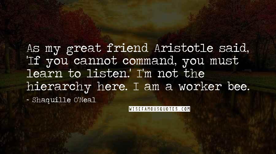 Shaquille O'Neal Quotes: As my great friend Aristotle said, 'If you cannot command, you must learn to listen.' I'm not the hierarchy here. I am a worker bee.