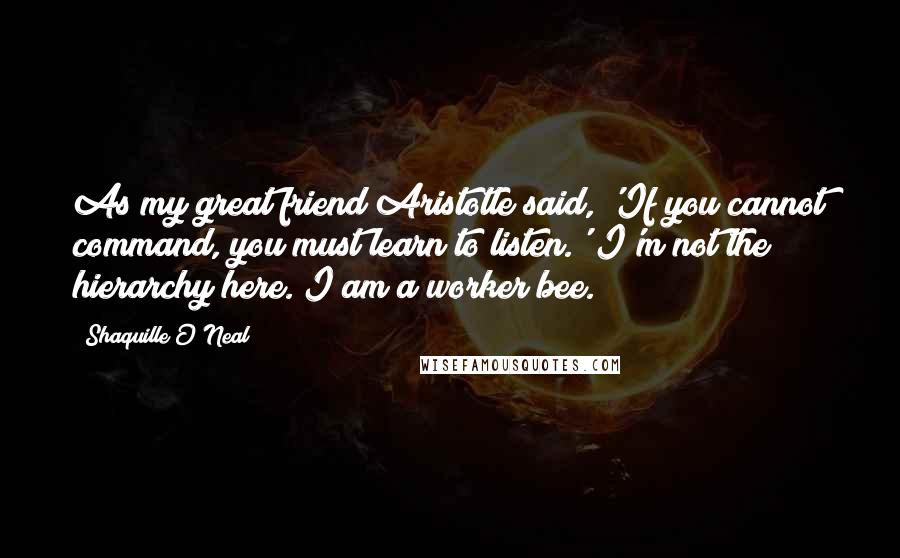 Shaquille O'Neal Quotes: As my great friend Aristotle said, 'If you cannot command, you must learn to listen.' I'm not the hierarchy here. I am a worker bee.