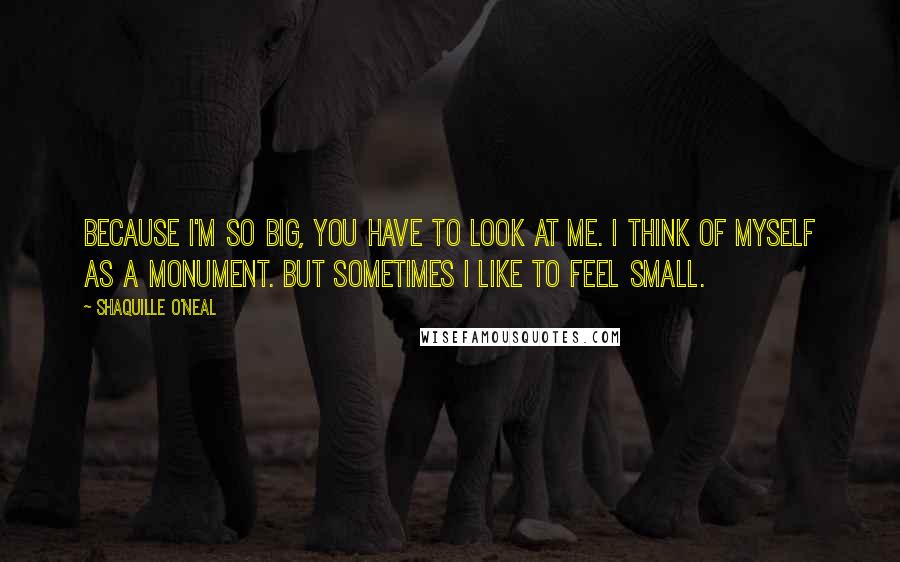 Shaquille O'Neal Quotes: Because I'm so big, you have to look at me. I think of myself as a monument. But sometimes I like to feel small.