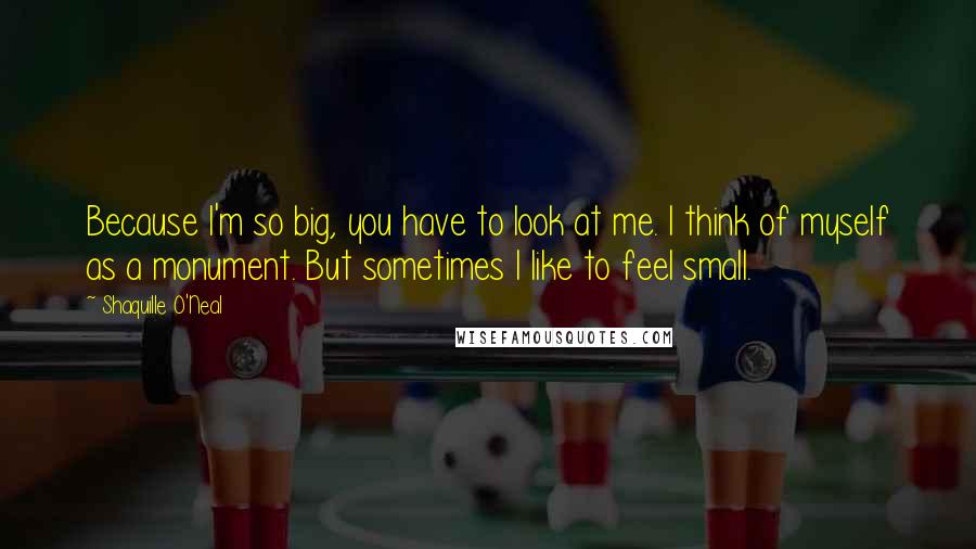 Shaquille O'Neal Quotes: Because I'm so big, you have to look at me. I think of myself as a monument. But sometimes I like to feel small.