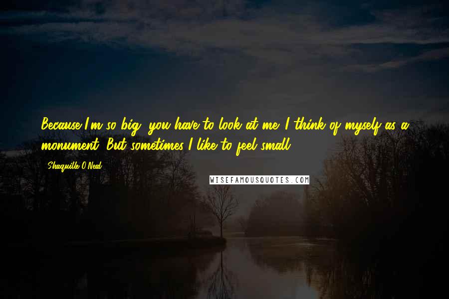 Shaquille O'Neal Quotes: Because I'm so big, you have to look at me. I think of myself as a monument. But sometimes I like to feel small.