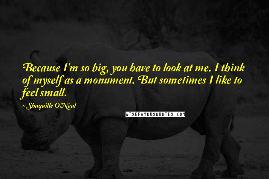 Shaquille O'Neal Quotes: Because I'm so big, you have to look at me. I think of myself as a monument. But sometimes I like to feel small.