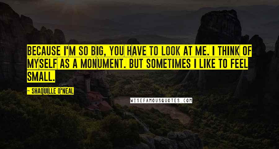 Shaquille O'Neal Quotes: Because I'm so big, you have to look at me. I think of myself as a monument. But sometimes I like to feel small.