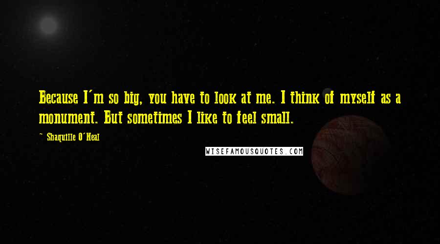 Shaquille O'Neal Quotes: Because I'm so big, you have to look at me. I think of myself as a monument. But sometimes I like to feel small.