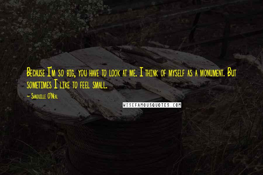 Shaquille O'Neal Quotes: Because I'm so big, you have to look at me. I think of myself as a monument. But sometimes I like to feel small.