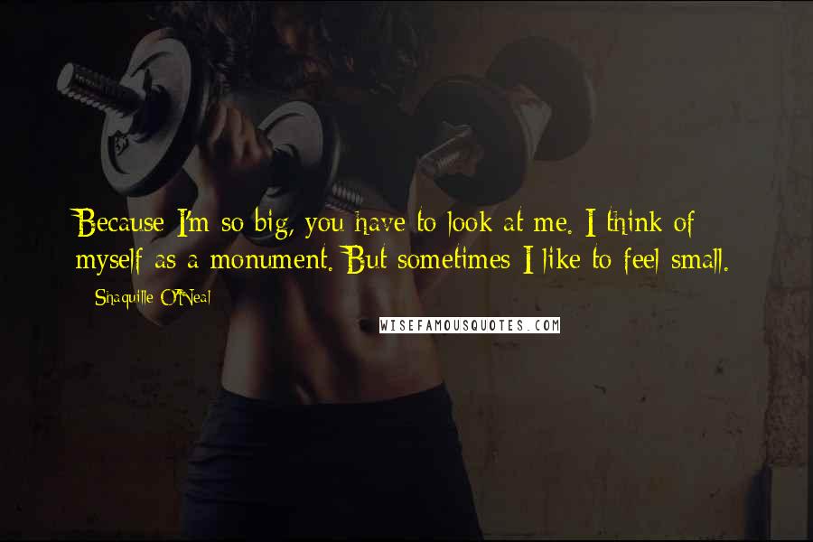 Shaquille O'Neal Quotes: Because I'm so big, you have to look at me. I think of myself as a monument. But sometimes I like to feel small.