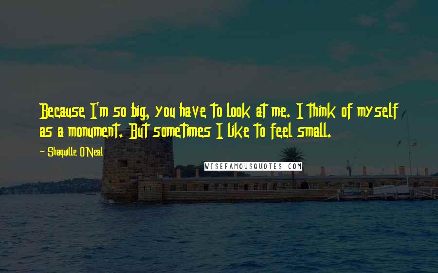 Shaquille O'Neal Quotes: Because I'm so big, you have to look at me. I think of myself as a monument. But sometimes I like to feel small.
