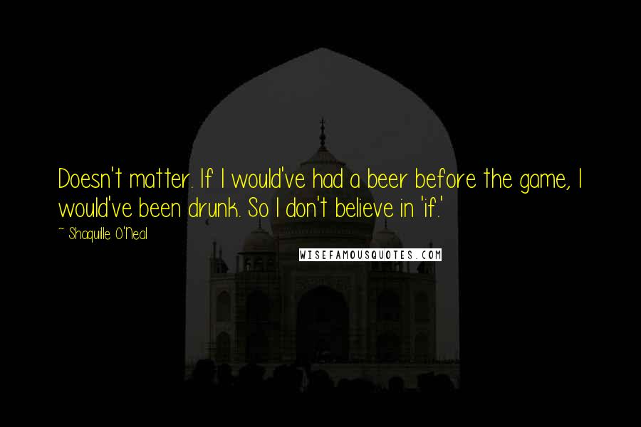 Shaquille O'Neal Quotes: Doesn't matter. If I would've had a beer before the game, I would've been drunk. So I don't believe in 'if.'