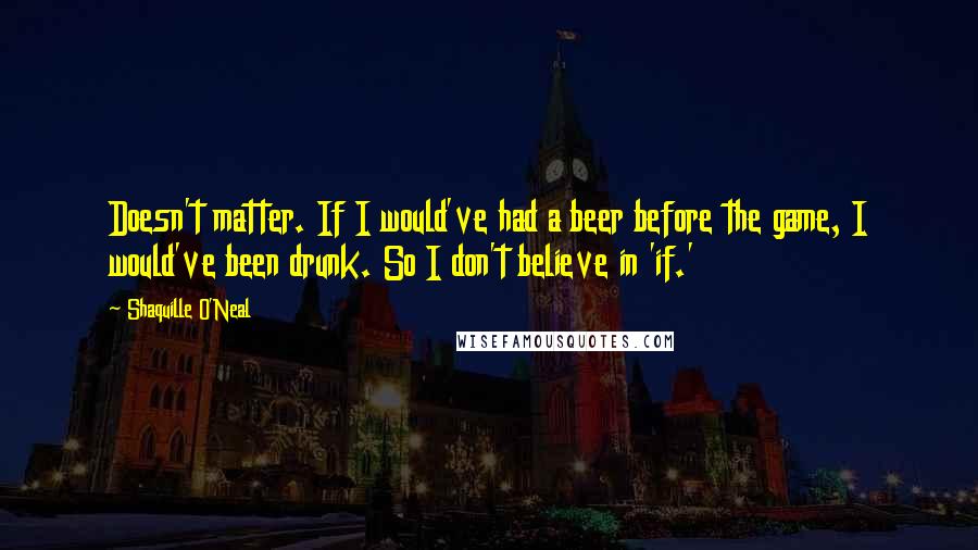 Shaquille O'Neal Quotes: Doesn't matter. If I would've had a beer before the game, I would've been drunk. So I don't believe in 'if.'