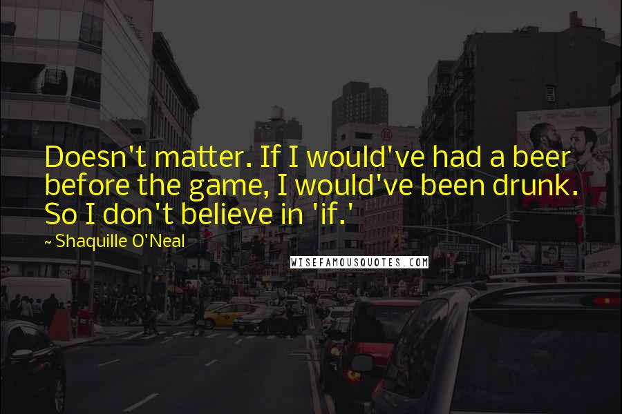 Shaquille O'Neal Quotes: Doesn't matter. If I would've had a beer before the game, I would've been drunk. So I don't believe in 'if.'