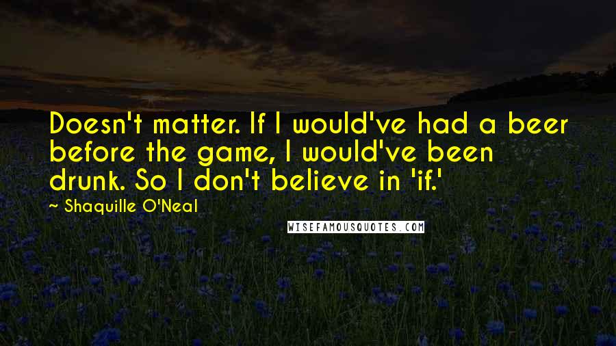 Shaquille O'Neal Quotes: Doesn't matter. If I would've had a beer before the game, I would've been drunk. So I don't believe in 'if.'