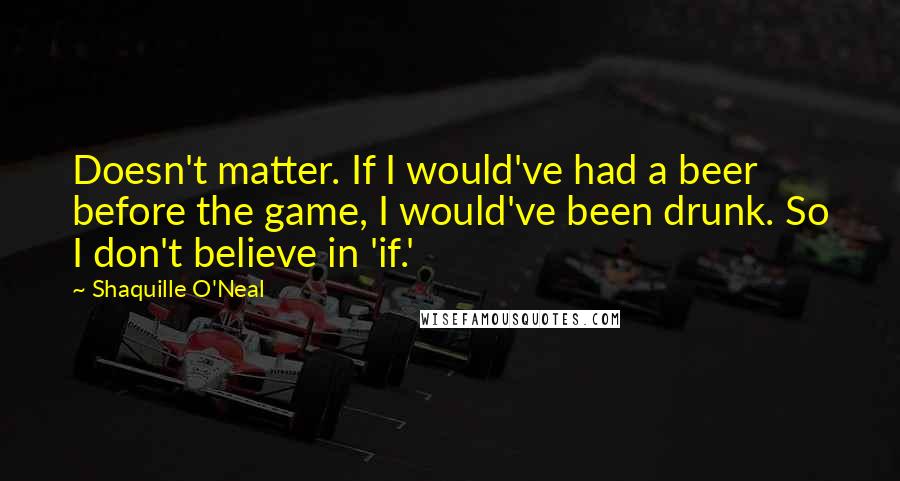 Shaquille O'Neal Quotes: Doesn't matter. If I would've had a beer before the game, I would've been drunk. So I don't believe in 'if.'