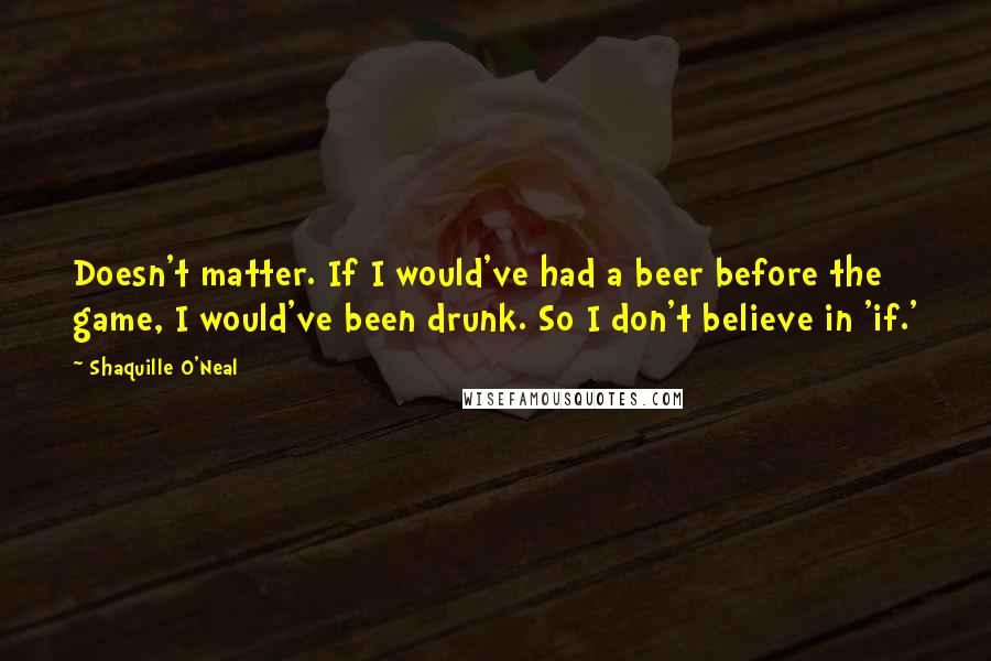 Shaquille O'Neal Quotes: Doesn't matter. If I would've had a beer before the game, I would've been drunk. So I don't believe in 'if.'