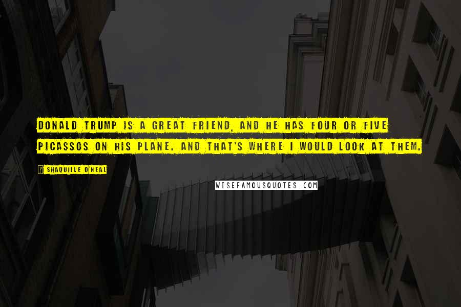 Shaquille O'Neal Quotes: Donald Trump is a great friend, and he has four or five Picassos on his plane. And that's where I would look at them.