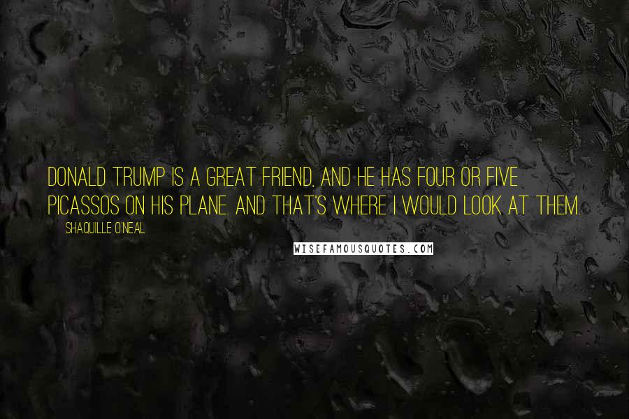 Shaquille O'Neal Quotes: Donald Trump is a great friend, and he has four or five Picassos on his plane. And that's where I would look at them.