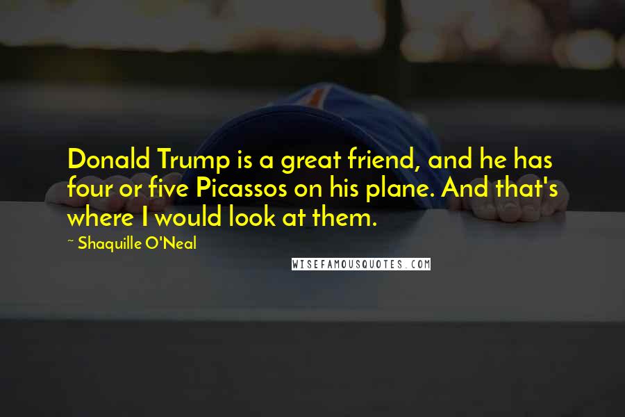 Shaquille O'Neal Quotes: Donald Trump is a great friend, and he has four or five Picassos on his plane. And that's where I would look at them.