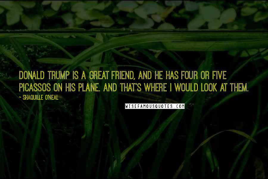 Shaquille O'Neal Quotes: Donald Trump is a great friend, and he has four or five Picassos on his plane. And that's where I would look at them.