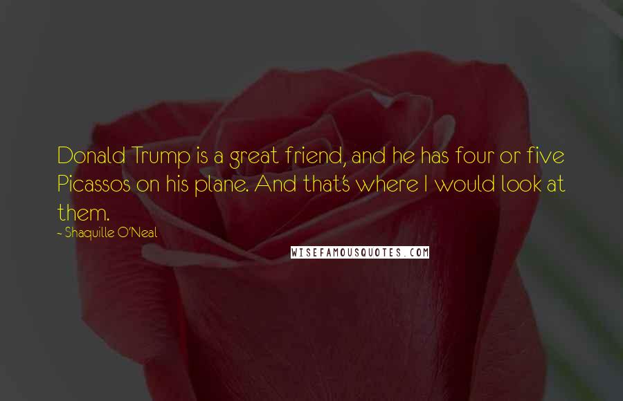 Shaquille O'Neal Quotes: Donald Trump is a great friend, and he has four or five Picassos on his plane. And that's where I would look at them.