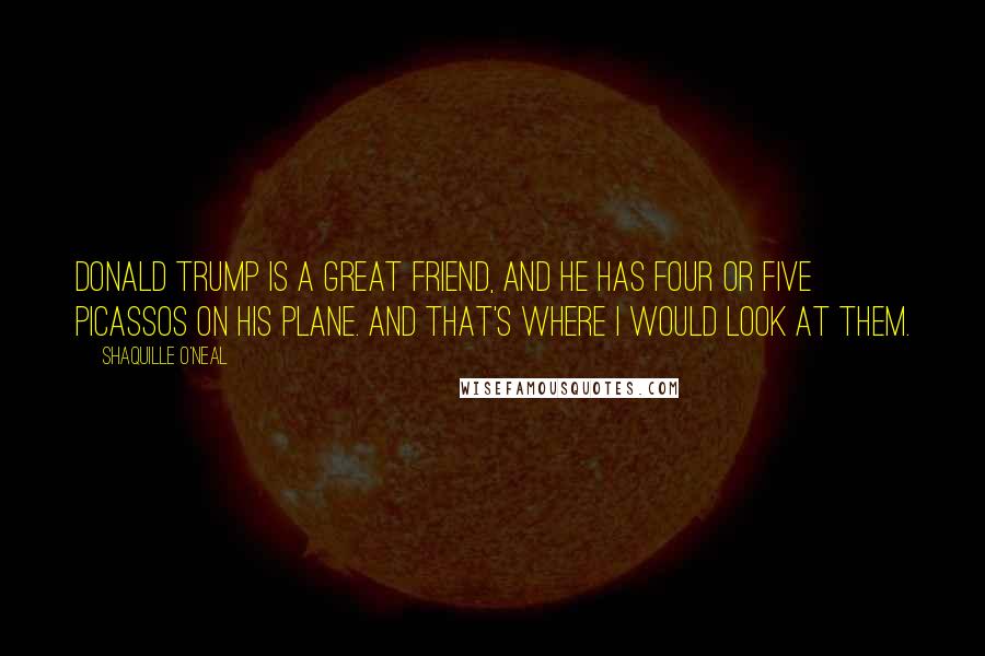 Shaquille O'Neal Quotes: Donald Trump is a great friend, and he has four or five Picassos on his plane. And that's where I would look at them.