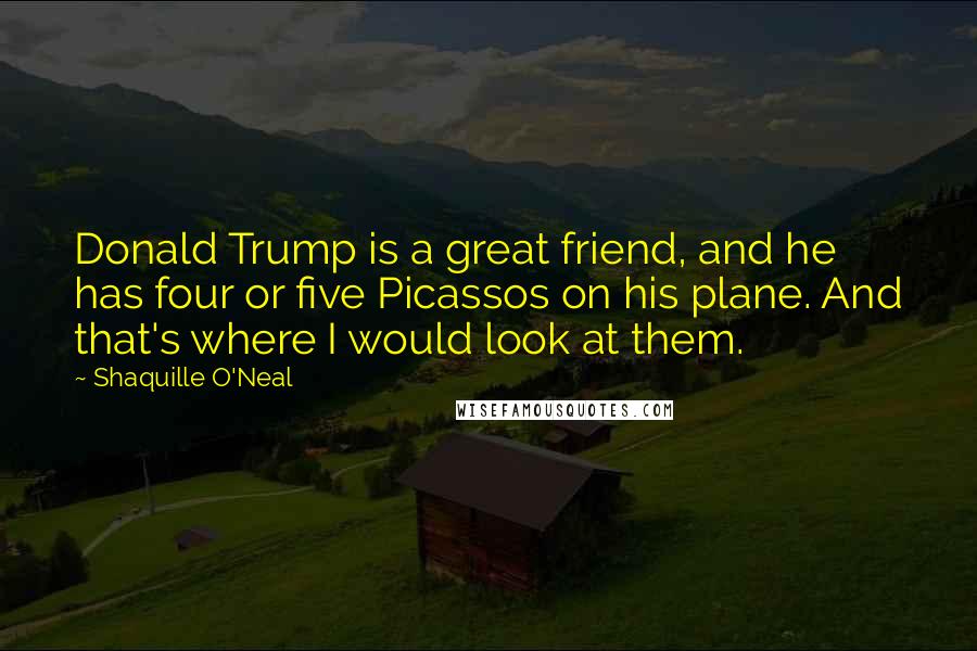 Shaquille O'Neal Quotes: Donald Trump is a great friend, and he has four or five Picassos on his plane. And that's where I would look at them.