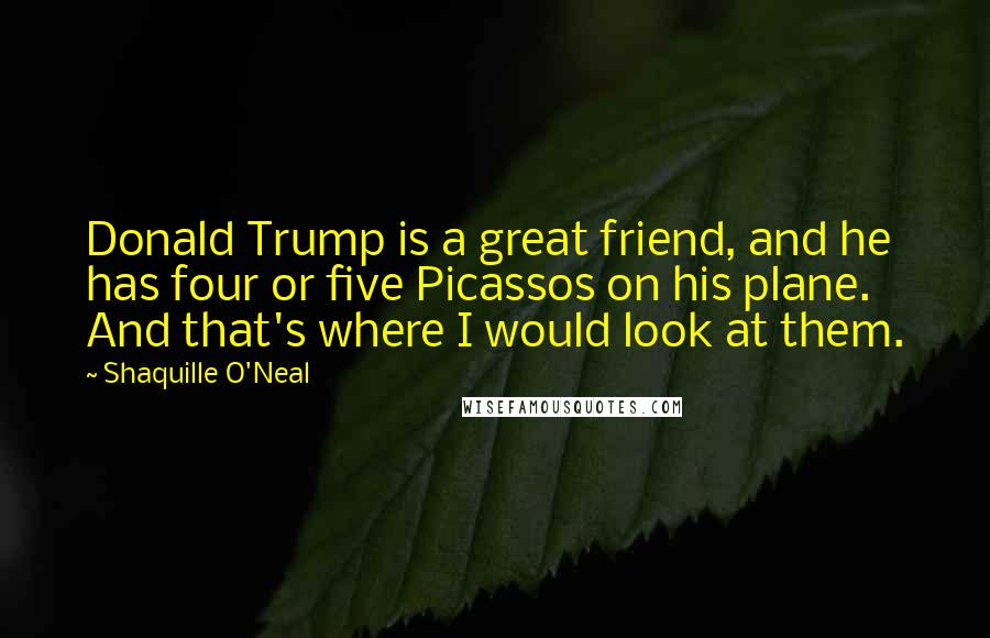 Shaquille O'Neal Quotes: Donald Trump is a great friend, and he has four or five Picassos on his plane. And that's where I would look at them.