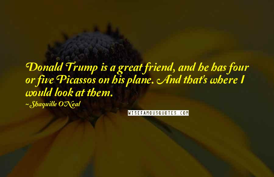 Shaquille O'Neal Quotes: Donald Trump is a great friend, and he has four or five Picassos on his plane. And that's where I would look at them.