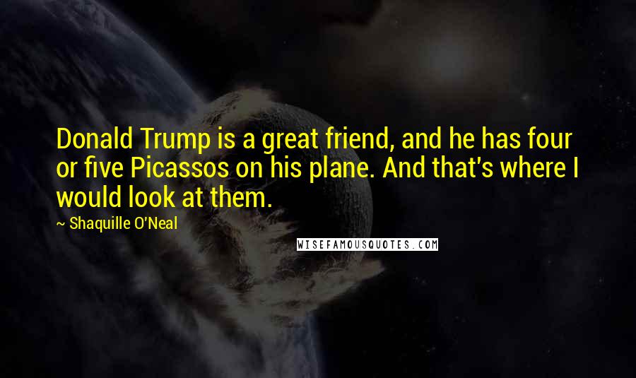 Shaquille O'Neal Quotes: Donald Trump is a great friend, and he has four or five Picassos on his plane. And that's where I would look at them.