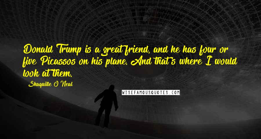 Shaquille O'Neal Quotes: Donald Trump is a great friend, and he has four or five Picassos on his plane. And that's where I would look at them.