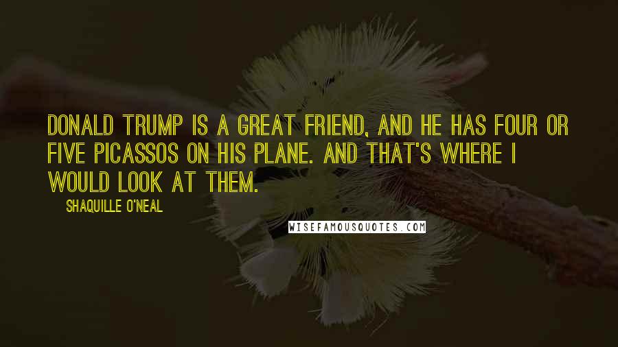 Shaquille O'Neal Quotes: Donald Trump is a great friend, and he has four or five Picassos on his plane. And that's where I would look at them.