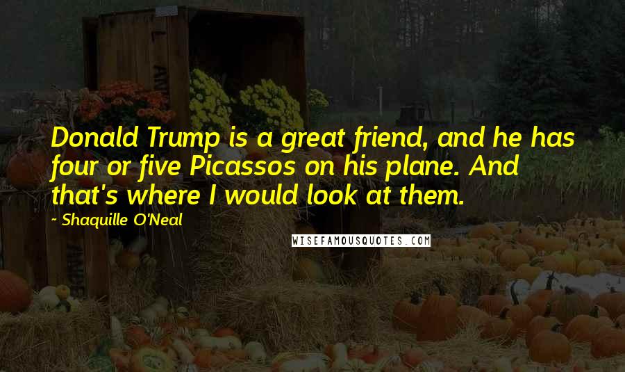 Shaquille O'Neal Quotes: Donald Trump is a great friend, and he has four or five Picassos on his plane. And that's where I would look at them.