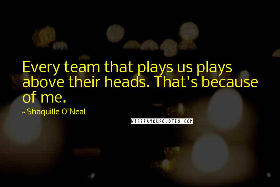 Shaquille O'Neal Quotes: Every team that plays us plays above their heads. That's because of me.