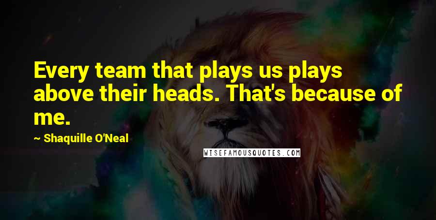 Shaquille O'Neal Quotes: Every team that plays us plays above their heads. That's because of me.
