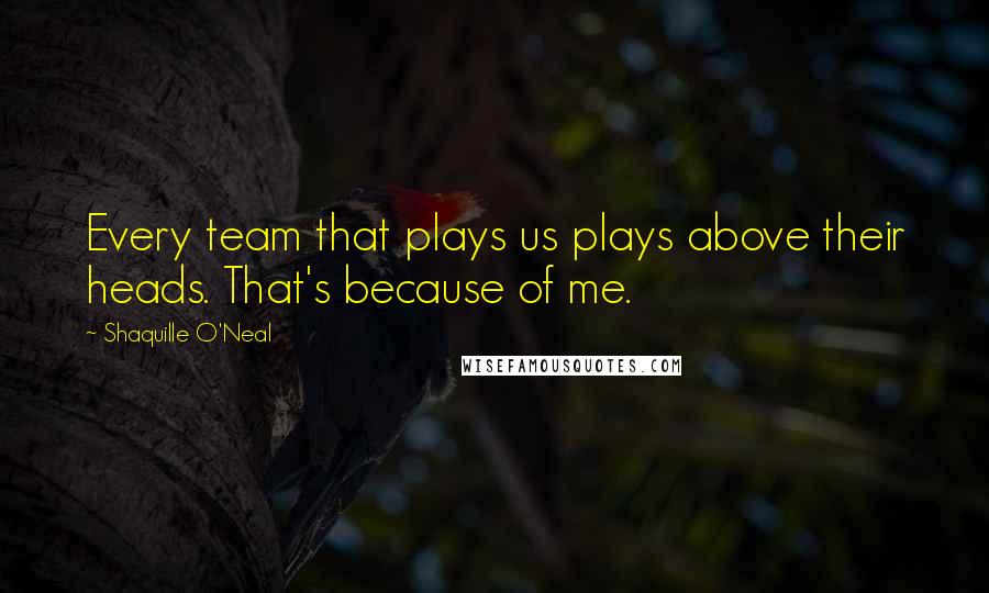 Shaquille O'Neal Quotes: Every team that plays us plays above their heads. That's because of me.