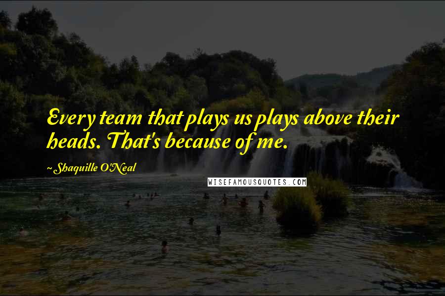 Shaquille O'Neal Quotes: Every team that plays us plays above their heads. That's because of me.