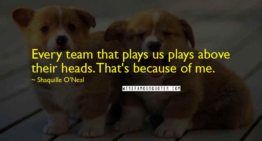 Shaquille O'Neal Quotes: Every team that plays us plays above their heads. That's because of me.