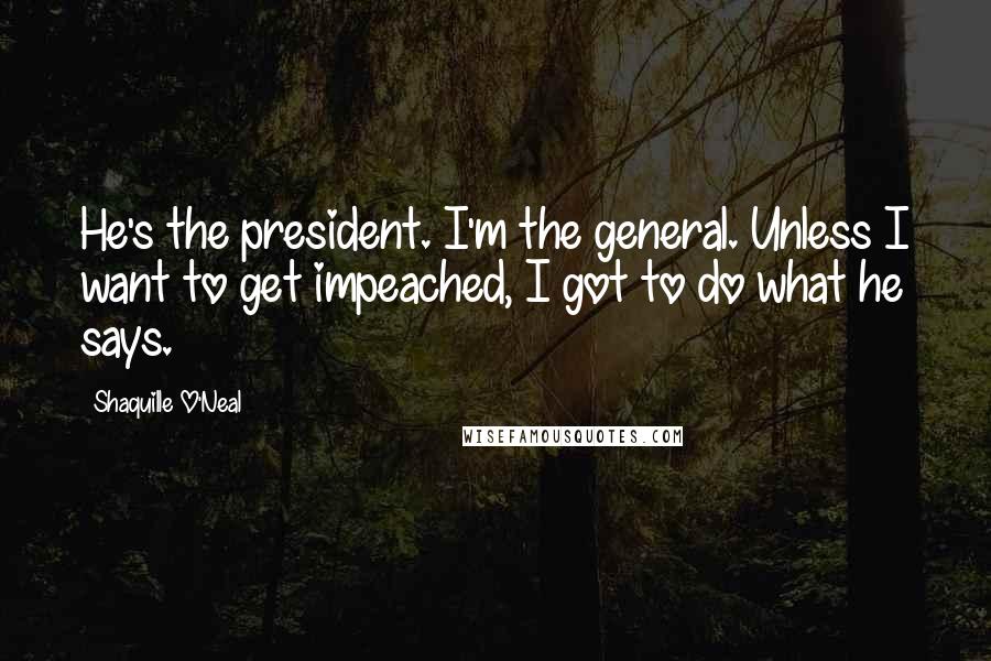 Shaquille O'Neal Quotes: He's the president. I'm the general. Unless I want to get impeached, I got to do what he says.