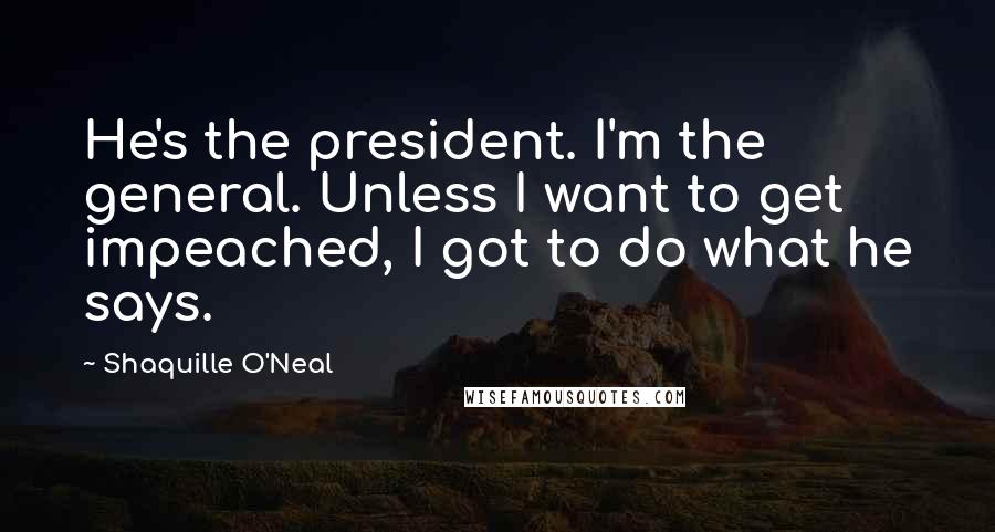 Shaquille O'Neal Quotes: He's the president. I'm the general. Unless I want to get impeached, I got to do what he says.