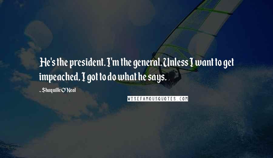 Shaquille O'Neal Quotes: He's the president. I'm the general. Unless I want to get impeached, I got to do what he says.