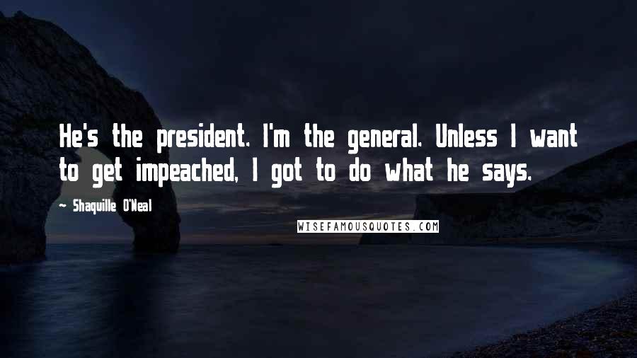 Shaquille O'Neal Quotes: He's the president. I'm the general. Unless I want to get impeached, I got to do what he says.