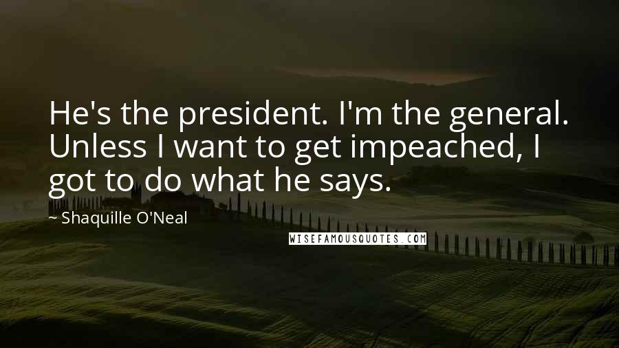 Shaquille O'Neal Quotes: He's the president. I'm the general. Unless I want to get impeached, I got to do what he says.