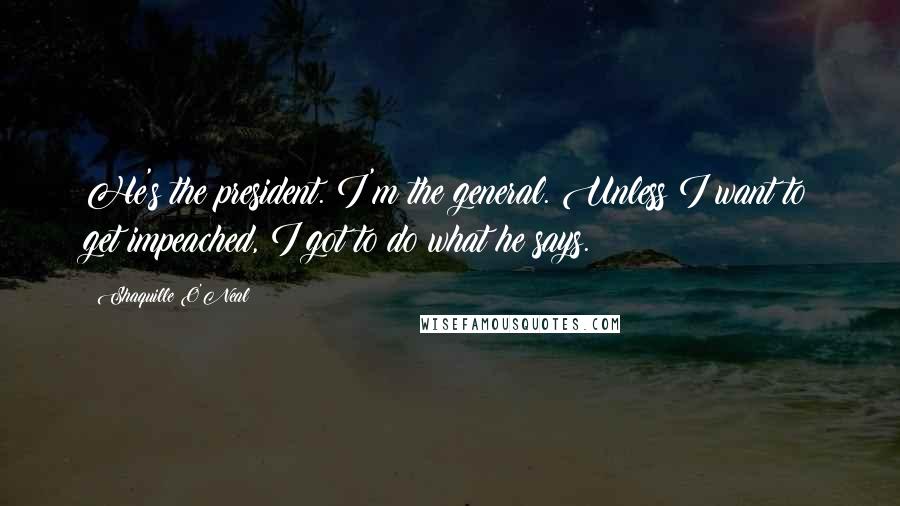 Shaquille O'Neal Quotes: He's the president. I'm the general. Unless I want to get impeached, I got to do what he says.